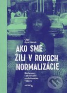 Ako sme žili v rokoch normalizácie. Rozhovory s aktérkami spoločenstva vzdoru. - cena, porovnanie